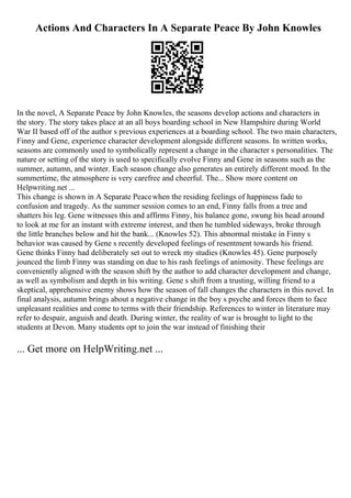Actions And Characters In A Separate Peace By John Knowles
In the novel, A Separate Peace by John Knowles, the seasons develop actions and characters in
the story. The story takes place at an all boys boarding school in New Hampshire during World
War II based off of the author s previous experiences at a boarding school. The two main characters,
Finny and Gene, experience character development alongside different seasons. In written works,
seasons are commonly used to symbolically represent a change in the character s personalities. The
nature or setting of the story is used to specifically evolve Finny and Gene in seasons such as the
summer, autumn, and winter. Each season change also generates an entirely different mood. In the
summertime, the atmosphere is very carefree and cheerful. The... Show more content on
Helpwriting.net ...
This change is shown in A Separate Peacewhen the residing feelings of happiness fade to
confusion and tragedy. As the summer session comes to an end, Finny falls from a tree and
shatters his leg. Gene witnesses this and affirms Finny, his balance gone, swung his head around
to look at me for an instant with extreme interest, and then he tumbled sideways, broke through
the little branches below and hit the bank... (Knowles 52). This abnormal mistake in Finny s
behavior was caused by Gene s recently developed feelings of resentment towards his friend.
Gene thinks Finny had deliberately set out to wreck my studies (Knowles 45). Gene purposely
jounced the limb Finny was standing on due to his rash feelings of animosity. These feelings are
conveniently aligned with the season shift by the author to add character development and change,
as well as symbolism and depth in his writing. Gene s shift from a trusting, willing friend to a
skeptical, apprehensive enemy shows how the season of fall changes the characters in this novel. In
final analysis, autumn brings about a negative change in the boy s psyche and forces them to face
unpleasant realities and come to terms with their friendship. References to winter in literature may
refer to despair, anguish and death. During winter, the reality of war is brought to light to the
students at Devon. Many students opt to join the war instead of finishing their
... Get more on HelpWriting.net ...
 