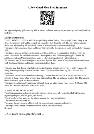 A Few Good Men Plot Summary
An orphaned young girl teams up with a former enforcer, as they are pursued by a ruthless Mexican
mobster.
STORY COMMENTS
THE STRENGTH OF TEN MEN is a captivating action, thriller. The strength of this story is no
doubt the complex and highly compelling characters that drive the plot. The core characters are
thrust into a harrowing life and death situation where the stakes are extremely high.
The script offers intriguing twist and turns. There are solid themes about trust, family, believing, and
faith.
The idea of a young orphan girl teaming up with an enforcer is an appealing plotline. There s a
smart twist when the enforcer turns out to be the person who killed the young girl s father. In
addition, a ruthless Mexican mobster hunts ... Show more content on Helpwriting.net ...
For the most part, it sounds crisp and has a nice rhythm. The voices of the characters are consistent
with their personalities and reveals information about them.
The only area that should be polished is the running gag about whores. This is still overdone. It s
funny in the beginning, but then loses its charm. The discussion about big dicks isn t all that
engaging.
The overall tension works best in the opening. The conflict and tension in the second act can be
stronger if there s more of an urgency and ticking clock. The current pace hinders this. The tension
doesn t enhance again until the midpoint.
The script is professionally presented although there are a few minor typos (pages 4, 45, and 54).
Also, the character of Dennis introduced twice.
SUMMARY MARKETABILITY
The plot is engaging and merits consider with revisions, especially in the first half of the script
regarding the goal, tension, pace, and action.
The strengths of this script are the characters and they can attract talent.
The action is also well crafted.
The script should be marketable in both the domestic and international market.
The script should appeal to the mainstream action, thriller audience.
See grid
... Get more on HelpWriting.net ...
 