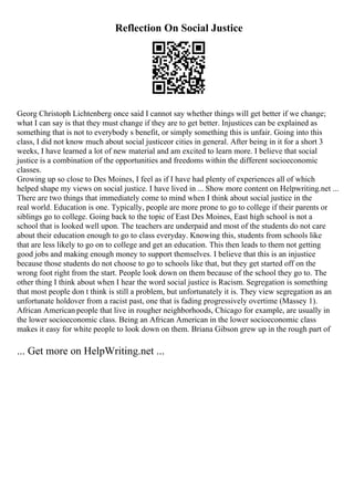 Reflection On Social Justice
Georg Christoph Lichtenberg once said I cannot say whether things will get better if we change;
what I can say is that they must change if they are to get better. Injustices can be explained as
something that is not to everybody s benefit, or simply something this is unfair. Going into this
class, I did not know much about social justiceor cities in general. After being in it for a short 3
weeks, I have learned a lot of new material and am excited to learn more. I believe that social
justice is a combination of the opportunities and freedoms within the different socioeconomic
classes.
Growing up so close to Des Moines, I feel as if I have had plenty of experiences all of which
helped shape my views on social justice. I have lived in ... Show more content on Helpwriting.net ...
There are two things that immediately come to mind when I think about social justice in the
real world. Education is one. Typically, people are more prone to go to college if their parents or
siblings go to college. Going back to the topic of East Des Moines, East high school is not a
school that is looked well upon. The teachers are underpaid and most of the students do not care
about their education enough to go to class everyday. Knowing this, students from schools like
that are less likely to go on to college and get an education. This then leads to them not getting
good jobs and making enough money to support themselves. I believe that this is an injustice
because those students do not choose to go to schools like that, but they get started off on the
wrong foot right from the start. People look down on them because of the school they go to. The
other thing I think about when I hear the word social justice is Racism. Segregation is something
that most people don t think is still a problem, but unfortunately it is. They view segregation as an
unfortunate holdover from a racist past, one that is fading progressively overtime (Massey 1).
African American people that live in rougher neighborhoods, Chicago for example, are usually in
the lower socioeconomic class. Being an African American in the lower socioeconomic class
makes it easy for white people to look down on them. Briana Gibson grew up in the rough part of
... Get more on HelpWriting.net ...
 
