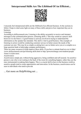 Interpersonal Skills Are The Lifeblood Of An Efficient...
I sincerely feel interpersonal skills are the lifeblood of an efficient business. In the sections to
follow I hope to shed some light on many of these skills and prove how important they are in
business;
Listening
According to skillsyouneed.com, Listening is the ability accurately to receive and interpret
messages in the communication process. (listening skills ). This may sound as a passive skill
however it is far from it. A good listener is actively involved in trying to understand the
information as the speaker has intended. This skill is vital to good business. One example of
listening in action would be conducting customer surveys to better ensure the needs of the
customer are met. This may be as simple as asking how can we better serve you or a complex as a
large question bank to help judge company performance.
There are many resources to help improve these skills. If you have a minute head on over to http:/
/www.skillsyouneed.com/ips/listening skills.html or http://powertochange.com/students/people
/listen/ to learn more.
Assertiveness
Assertiveness simply put, without being aggressive, being confident and self assured. An assertive
person is one who is not waiting in the back of the room for something happen; rather they are the
ones instrumental in making them happen. This is a crucial skill to have in the business world as
assertive people tend to create opportunities and innovation. In the business, assertiveness can be
seen in individuals who tend to provide
... Get more on HelpWriting.net ...
 