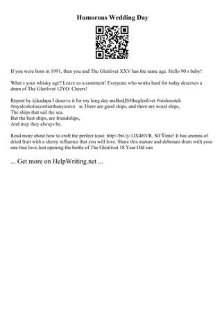 Humorous Wedding Day
If you were born in 1991, then you and The Glenlivet XXV has the same age. Hello 90 s baby!
What s your whisky age? Leave us a comment! Everyone who works hard for today deserves a
dram of The Glenlivet 12YO. Cheers!
Repost by @kadapa I deserve it for my long day вњЊпЏЅ#theglenlivet #irishscotch
#myalcoholiscostlierthanyoursп њ There are good ships, and there are wood ships,
The ships that sail the sea.
But the best ships, are friendships,
And may they always be.
Read more about how to craft the perfect toast: http://bit.ly/1JX4HVR. SlГЎinte! It has aromas of
dried fruit with a sherry influence that you will love. Share this mature and debonair dram with your
one true love.Just opening the bottle of The Glenlivet 18 Year Old can
... Get more on HelpWriting.net ...
 