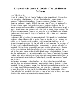 Essay on Sex in Ursula K. LeGuin s The Left Hand of
Darkness
Let s Talk About Sex
Ursula K. LeGuin s The Left Hand of Darkness is the story of Genly Ai s travels to
a strange planet called Gethen, or Winter. His mission there is to persuade the
nations of Gethen to join an alliance Genly Ai represents called the Ekumen .
However, his journey is rather difficult due to the great difference in societies from
Genly Ai s home planet, Earth, and this new one. In Gethen, he learns that the
people are completely unsexed for the majority of their days. When they are sexed, it
is only for a few days and each person is either male or female during this time. The
different governments use Genly Ai as a pawn, but in the end they join the alliance.
Unfortunately, it comes with the price of his friend s life. ... Show more content on
Helpwriting.net ...
LeGuin does this to reinforce the notion that Genly Ai is completely unassimilated
to Gethen culture. She does this by having Genly Ai describe him as a woman, but
calling him by the male title King where LeGuin could have had Genly Ai call
Argaven monarch , a sexless title that still holds as much accuracy. The best show of
Genly Ai s awkward understanding of sex in this manner is, perhaps, when LeGuin
has Genly Ai describe the owner of his apartment building when he says, I though
of him as my landlady, for he has a fat buttocks that wagged as he walked, and a
soft fat face, and a prying, spying, ignoble, kindly nature (48). LeGuin has Genly Ai
describe his landowner as a woman simply because of some of his physical features.
LeGuin, using adjectives that describe exclusively females, has shown that Genly Ai
is completely unable to assimilate to Gethen by giving up his perceptions of people
and their sex.
As the novel progresses, LeGuin has Genly Ai s descriptions become a little less
sexed to show him adjusting to Gethen s sexual culture. Later in the novel, LeGuin
has Genly Ai meet a character named Faxe, she has him describe Faxe as having one
of the most beautiful human faces [he] ever saw (68). Here, LeGuin uses the absence
of sexed description to show that Genly Ai has adjusted to the Gethenian culture.
Then, when LeGuin has Genly Ai discuss the issue of parenting he simply states, that
the distinction between a maternal and a paternal instinct is
 
