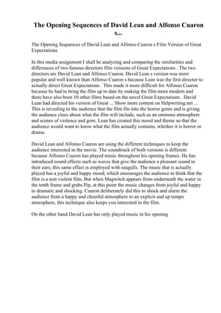 The Opening Sequences of David Lean and Alfonso Cuaron
s...
The Opening Sequences of David Lean and Alfonso Cuaron s Film Version of Great
Expectations
In this media assignment I shall be analyzing and comparing the similarities and
differences of two famous directors film versions of Great Expectations . The two
directors are David Lean and Alfonso Cuaron. David Lean s version was more
popular and well known than Alfonso Cuaron s because Lean was the first director to
actually direct Great Expectations . This made it more difficult for Alfonso Cuaron
because he had to bring the film up to date by making the film more modern and
there have also been 10 other films based on the novel Great Expectations . David
Lean had directed his version of Great ... Show more content on Helpwriting.net ...
This is revealing to the audience that the film fits into the horror genre and is giving
the audience clues about what the film will include, such as an ominous atmosphere
and scenes of violence and gore. Lean has created this mood and theme so that the
audience would want to know what the film actually contains, whether it is horror or
drama.
David Lean and Alfonso Cuaron are using the different techniques to keep the
audience interested in the movie. The soundtrack of both versions is different
because Alfonso Cuaron has played music throughout his opening frames. He has
introduced sound effects such as waves that give the audience a pleasant sound to
their ears; this same effect is employed with seagulls. The music that is actually
played has a joyful and happy mood, which encourages the audience to think that the
film is a non violent film. But when Magwitch appears from underneath the water in
the tenth frame and grabs Pip, at this point the music changes from joyful and happy
to dramatic and shocking. Cuaron deliberately did this to shock and alarm the
audience from a happy and cheerful atmosphere to an explicit and up tempo
atmosphere, this technique also keeps you interested in the film.
On the other hand David Lean has only played music in his opening
 