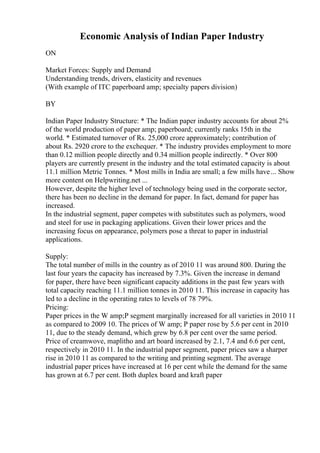 Economic Analysis of Indian Paper Industry
ON
Market Forces: Supply and Demand
Understanding trends, drivers, elasticity and revenues
(With example of ITC paperboard amp; specialty papers division)
BY
Indian Paper Industry Structure: * The Indian paper industry accounts for about 2%
of the world production of paper amp; paperboard; currently ranks 15th in the
world. * Estimated turnover of Rs. 25,000 crore approximately; contribution of
about Rs. 2920 crore to the exchequer. * The industry provides employment to more
than 0.12 million people directly and 0.34 million people indirectly. * Over 800
players are currently present in the industry and the total estimated capacity is about
11.1 million Metric Tonnes. * Most mills in India are small; a few mills have... Show
more content on Helpwriting.net ...
However, despite the higher level of technology being used in the corporate sector,
there has been no decline in the demand for paper. In fact, demand for paper has
increased.
In the industrial segment, paper competes with substitutes such as polymers, wood
and steel for use in packaging applications. Given their lower prices and the
increasing focus on appearance, polymers pose a threat to paper in industrial
applications.
Supply:
The total number of mills in the country as of 2010 11 was around 800. During the
last four years the capacity has increased by 7.3%. Given the increase in demand
for paper, there have been significant capacity additions in the past few years with
total capacity reaching 11.1 million tonnes in 2010 11. This increase in capacity has
led to a decline in the operating rates to levels of 78 79%.
Pricing:
Paper prices in the W amp;P segment marginally increased for all varieties in 2010 11
as compared to 2009 10. The prices of W amp; P paper rose by 5.6 per cent in 2010
11, due to the steady demand, which grew by 6.8 per cent over the same period.
Price of creamwove, maplitho and art board increased by 2.1, 7.4 and 6.6 per cent,
respectively in 2010 11. In the industrial paper segment, paper prices saw a sharper
rise in 2010 11 as compared to the writing and printing segment. The average
industrial paper prices have increased at 16 per cent while the demand for the same
has grown at 6.7 per cent. Both duplex board and kraft paper
 