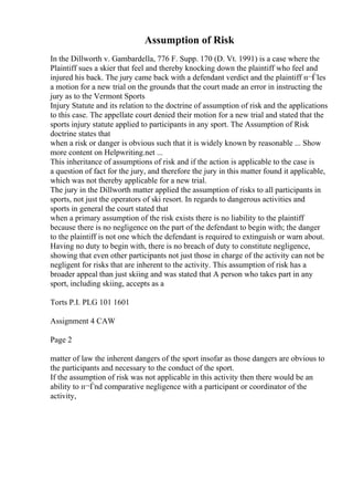 Assumption of Risk
In the Dillworth v. Gambardella, 776 F. Supp. 170 (D. Vt. 1991) is a case where the
Plaintiff sues a skier that feel and thereby knocking down the plaintiff who feel and
injured his back. The jury came back with a defendant verdict and the plaintiff п¬Ѓles
a motion for a new trial on the grounds that the court made an error in instructing the
jury as to the Vermont Sports
Injury Statute and its relation to the doctrine of assumption of risk and the applications
to this case. The appellate court denied their motion for a new trial and stated that the
sports injury statute applied to participants in any sport. The Assumption of Risk
doctrine states that
when a risk or danger is obvious such that it is widely known by reasonable ... Show
more content on Helpwriting.net ...
This inheritance of assumptions of risk and if the action is applicable to the case is
a question of fact for the jury, and therefore the jury in this matter found it applicable,
which was not thereby applicable for a new trial.
The jury in the Dillworth matter applied the assumption of risks to all participants in
sports, not just the operators of ski resort. In regards to dangerous activities and
sports in general the court stated that
when a primary assumption of the risk exists there is no liability to the plaintiff
because there is no negligence on the part of the defendant to begin with; the danger
to the plaintiff is not one which the defendant is required to extinguish or warn about.
Having no duty to begin with, there is no breach of duty to constitute negligence,
showing that even other participants not just those in charge of the activity can not be
negligent for risks that are inherent to the activity. This assumption of risk has a
broader appeal than just skiing and was stated that A person who takes part in any
sport, including skiing, accepts as a
Torts P.I. PLG 101 1601
Assignment 4 CAW
Page 2
matter of law the inherent dangers of the sport insofar as those dangers are obvious to
the participants and necessary to the conduct of the sport.
If the assumption of risk was not applicable in this activity then there would be an
ability to п¬Ѓnd comparative negligence with a participant or coordinator of the
activity,
 