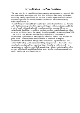 Crystallization Is A Pure Substance
The main objective in crystallization is to produce a pure substance. A chemist is able
to achieve this by isolating the pure form from the impure form, using methods of
dissolving, cooling/crystallizing, and filtration. It is also important to select the best
solvent to crystallize the material; the best solventshows the desired solubility
behavior (Pavia et al 26).
These techniques were used to produce the pure forms of sulfanilamide and fluorene.
After the filtration step in the first experiment, the pure sulfanilamide appeared to be
a mix of small, white and yellowish crystals, resembling a powder. However,
sulfanilamide should have crystallized into large needles, which indicated that either
there was too little solvent or the crystals formed too quickly. As shown on Data Table
1, the percent yield was 69%, therefore implying that the crystallization of
sulfanilamide experiment was not completely successful a lower yield will indicate
purer results. Therefore, there are still amounts of impurities in the pure
sulfanilamide. Several errors throughout the course of the experiment could have
contributed to a high yield, such as not adding enough solvent to dissolve the solute
completely, or not completely separating the crystals after crystallization. By not
separating the crystals, this most likely caused the crystals to regain its yellow color;
the pure sulfanilamide should have looked white. Another possible error could have
not been letting the heated solution with
 