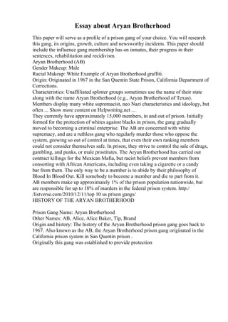 Essay about Aryan Brotherhood
This paper will serve as a profile of a prison gang of your choice. You will research
this gang, its origins, growth, culture and newsworthy incidents. This paper should
include the influence gang membership has on inmates, their progress in their
sentences, rehabilitation and recidivism.
Aryan Brotherhood (AB)
Gender Makeup: Male
Racial Makeup: White Example of Aryan Brotherhood graffiti.
Origin: Originated in 1967 in the San Quentin State Prison, California Department of
Corrections.
Characteristics: Unaffiliated splinter groups sometimes use the name of their state
along with the name Aryan Brotherhood (e.g., Aryan Brotherhood of Texas).
Members display many white supremacist, neo Nazi characteristics and ideology, but
often ... Show more content on Helpwriting.net ...
They currently have approximately 15,000 members, in and out of prison. Initially
formed for the protection of whites against blacks in prison, the gang gradually
moved to becoming a criminal enterprise. The AB are concerned with white
supremacy, and are a ruthless gang who regularly murder those who oppose the
system, growing so out of control at times, that even their own ranking members
could not consider themselves safe. In prison, they strive to control the sale of drugs,
gambling, and punks, or male prostitutes. The Aryan Brotherhood has carried out
contract killings for the Mexican Mafia, but racist beliefs prevent members from
consorting with African Americans, including even taking a cigarette or a candy
bar from them. The only way to be a member is to abide by their philosophy of
Blood In Blood Out. Kill somebody to become a member and die to part from it.
AB members make up approximately 1% of the prison population nationwide, but
are responsible for up to 18% of murders in the federal prison system. http:/
/listverse.com/2010/12/11/top 10 us prison gangs/
HISTORY OF THE ARYAN BROTHERHOOD
Prison Gang Name: Aryan Brotherhood
Other Names: AB, Alice, Alice Baker, Tip, Brand
Origin and history: The history of the Aryan Brotherhood prison gang goes back to
1967. Also known as the AB, the Aryan Brotherhood prison gang originated in the
California prison system in San Quentin prison .
Originally this gang was established to provide protection
 
