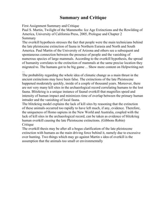 Summary and Critique
First Assignment Summary and Critique
Paul S. Martin, Twilight of the Mammoths: Ice Age Extinctions and the Rewilding of
America, University of California Press, 2005, Prologue and Chapter 2
Summary
The overkill hypothesis stresses the fact that people were the main technicians behind
the late pleistocene extinction of fauna in Northern Eurasia and North and South
America. Paul Martin of the University of Arizona and others see a subsequent and
spontaneous connection between the presence of people and the vanishing of
numerous species of large mammals. According to the overkill hypothesis, the spread
of humanity correlates to the extinction of mammals at the same precise location they
migrated to. The humans got to be big game ... Show more content on Helpwriting.net
...
The probability regarding the whole idea of climatic change as a main thrust in the
ancient extinctions may have been false. The extinctions of the late Pleistocene
happened moderately quickly, inside of a couple of thousand years. Moreover, there
are not very many kill sites in the archaeological record correlating humans to the lost
fauna. Blitzkrieg is a unique instance of faunal overkill that magnifies speed and
intensity of human impact and minimizes time of overlap between the primary human
intruder and the vanishing of local fauna.
The blitzkrieg model explains the lack of kill sites by reasoning that the extinction
of these animals occurred too rapidly to have left much, if any, evidence. Therefore,
the uniqueness of Homo sapiens in the New World and Australia, coupled with the
lack of kill sites in the archaeological record, can be taken as evidence of blitzkrieg
human overkill causing the late Pleistocene extinctions. (Gibbons Robin)
Critique
The overkill thesis may be after all a bogus clarification of the late pleistocene
extinction with humans as the main driving force behind it, namely due to excessive
over hunting. Two things which may go against Martin s idea of overkill is the
assumption that the animals too small or environmentally
 