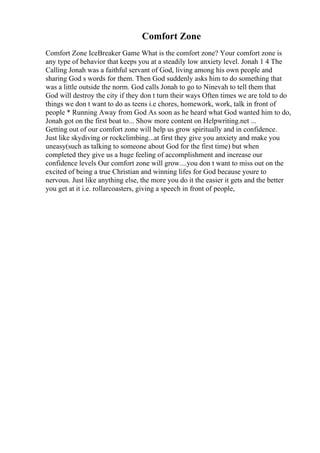 Comfort Zone
Comfort Zone IceBreaker Game What is the comfort zone? Your comfort zone is
any type of behavior that keeps you at a steadily low anxiety level. Jonah 1 4 The
Calling Jonah was a faithful servant of God, living among his own people and
sharing God s words for them. Then God suddenly asks him to do something that
was a little outside the norm. God calls Jonah to go to Ninevah to tell them that
God will destroy the city if they don t turn their ways Often times we are told to do
things we don t want to do as teens i.e chores, homework, work, talk in front of
people * Running Away from God As soon as he heard what God wanted him to do,
Jonah got on the first boat to... Show more content on Helpwriting.net ...
Getting out of our comfort zone will help us grow spiritually and in confidence.
Just like skydiving or rockclimbing...at first they give you anxiety and make you
uneasy(such as talking to someone about God for the first time) but when
completed they give us a huge feeling of accomplishment and increase our
confidence levels Our comfort zone will grow....you don t want to miss out on the
excited of being a true Christian and winning lifes for God because youre to
nervous. Just like anything else, the more you do it the easier it gets and the better
you get at it i.e. rollarcoasters, giving a speech in front of people,
 