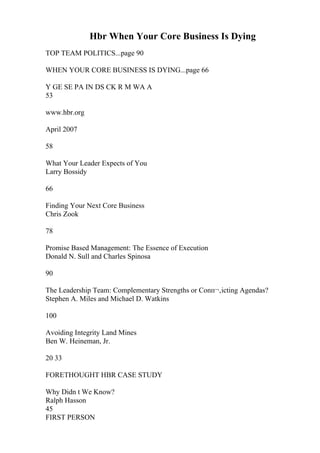 Hbr When Your Core Business Is Dying
TOP TEAM POLITICS...page 90
WHEN YOUR CORE BUSINESS IS DYING...page 66
Y GE SE PA IN DS CK R M WA A
53
www.hbr.org
April 2007
58
What Your Leader Expects of You
Larry Bossidy
66
Finding Your Next Core Business
Chris Zook
78
Promise Based Management: The Essence of Execution
Donald N. Sull and Charles Spinosa
90
The Leadership Team: Complementary Strengths or Conп¬‚icting Agendas?
Stephen A. Miles and Michael D. Watkins
100
Avoiding Integrity Land Mines
Ben W. Heineman, Jr.
20 33
FORETHOUGHT HBR CASE STUDY
Why Didn t We Know?
Ralph Hasson
45
FIRST PERSON
 