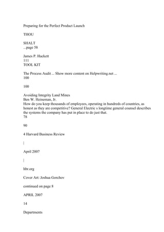 Preparing for the Perfect Product Launch
THOU
SHALT
...page 58
James P. Hackett
111
TOOL KIT
The Process Audit ... Show more content on Helpwriting.net ...
100
100
Avoiding Integrity Land Mines
Ben W. Heineman, Jr.
How do you keep thousands of employees, operating in hundreds of countries, as
honest as they are competitive? General Electric s longtime general counsel describes
the systems the company has put in place to do just that.
78
90
4 Harvard Business Review
|
April 2007
|
hbr.org
Cover Art: Joshua Gorchov
continued on page 8
APRIL 2007
14
Departments
 