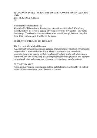 12 COMPANY INDEX 14 FROM THE EDITOR 53 2006 MCKINSEY AWARDS
AND
2007 MCKINSEY JUDGES
20
What the Boss Wants from You
What should CEOs and their direct reports expect from each other? When Larry
Bossidy laid out his views to a group of young executives, they couldn t take notes
fast enough. You don t have to write down what he said, though, because Larry has
done it for you here. And it will be on the exam.
88 STRATEGIC HUMOR 111 TOOL KIT
The Process Audit Michael Hammer
Redesigning business processes can generate dramatic improvements in performance,
but the effort is notoriously difп¬Ѓcult. Many executives have п¬‚oundered,
uncertain about what exactly needs to be changed, by how much, and when. A new
framework can take the mystery out of reengineering business processes and help you
comprehend, plan, and assess your company s process based transformations.
20 FORETHOUGHT
Firms from developing countries are making a global mark...McDonald s isn t afraid
to bite off more than it can chew...Women at Fortune
 