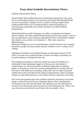 Essay about Symbolic Interactionism Theory
Symbolic Interactionism Theory
George Herbert Mead studied and used an interactionist approach for many years.
He was a philosophy professor at the university of Chicago. Mead thought that the
true test to any theory is whether or not it is useful in solving complex social
problems (EM Griffin, p.83). So Mead decided to study the procedures of
communicating, specifically with symbols, the theory was titled Symbolic
Interactionism.
Mead declared that our gift of language, our ability to manipulate and interpret
abstract symbols, was what separated human beings from the other animals. I feel in a
big way that Mead is correct. Humans understand and filter out information whether
they intend to or not, all due to the channel of ... Show more content on
Helpwriting.net ...
Meanings of things arise out of social interaction. In order for there to be a meaning
between two people you must socially intersect, whether or not it s verbally or non
verbally.
Meanings are handled in and modified through, an interpretative process (1972,
p.401). Everyone sees a symbol and takes it to their own degree of meaning, not
everyone interprets a meaning the same way.
The exchange of meaning is usually the number one reason for problems in a
relationship. Dyads and groups struggle over the processes and content of
communication. It s obvious that there are different implications for different
people, so the goal is to work out a consensus although that isn t usually achieved.
Not only is it the differences in meaning, studies show that it is taken for granted
symbols that are the most likely for the subject of disagreement. Taken for granted
symbols are signs that people give to one another that aren t picked up on by others.
One of the most important part of the symbolic interaction structuring is for human
beings to realize that one of the most important objects in their communication
environment is the self of the individual. Self represents ways the individual acts
toward or treats him/herself, otherwise known as the looking glass self . There s two
ways that one sees him/herself, one of them is the I personality. This is
 