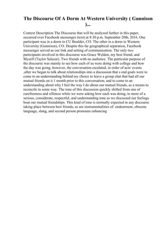 The Discourse Of A Dorm At Western University ( Gunnison
)...
Context Description The Discourse that will be analyzed further in this paper,
occurred over Facebook messenger (text) at 8:30 p.m. September 20th, 2016. One
participant was in a dorm in CU Boulder, CO. The other in a dorm in Western
University (Gunnison), CO. Despite this far geographical separation, Facebook
messenger served as our link and setting of communication. The only two
participants involved in this discourse was Grace Welden, my best friend, and
Myself (Taylor Salazar). Two friends with no audience. The particular purpose of
the discourse was mainly to see how each of us were doing with college and how
the day was going, however, the conversation escalated, in order of acts/ events
,after we began to talk about relationships into a discussion that s end goals were to
come to an understanding behind my choice to leave a group chat that had all our
mutual friends on it 1 month prior to this conversation; and to come to an
understanding about why I feel the way I do about our mutual friends, as a means to
reconcile in some way. The tone of this discussion quickly shifted from one of
carefreeness and silliness while we were asking how each was doing, to more of a
serious, considerate, respectful, and understanding tone as we discussed our feelings
bout our mutual friendships. This kind of tone is normally expected in any discourse
taking place between best friends; as are instrumentalities of: endearment, obscene
language, slang, and second person pronouns enhancing
 