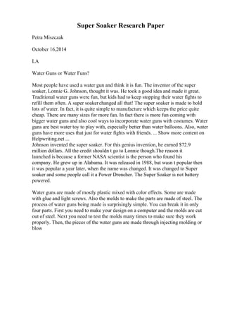 Super Soaker Research Paper
Petra Miszczak
October 16,2014
LA
Water Guns or Water Funs?
Most people have used a water gun and think it is fun. The inventor of the super
soaker, Lonnie G. Johnson, thought it was. He took a good idea and made it great.
Traditional water guns were fun, but kids had to keep stopping their water fights to
refill them often. A super soakerchanged all that! The super soaker is made to hold
lots of water. In fact, it is quite simple to manufacture which keeps the price quite
cheap. There are many sizes for more fun. In fact there is more fun coming with
bigger water guns and also cool ways to incorporate water guns with costumes. Water
guns are best water toy to play with, especially better than water balloons. Also, water
guns have more uses that just for water fights with friends. ... Show more content on
Helpwriting.net ...
Johnson invented the super soaker. For this genius invention, he earned $72.9
million dollars. All the credit shouldn t go to Lonnie though.The reason it
launched is because a former NASA scientist is the person who found his
company. He grew up in Alabama. It was released in 1988, but wasn t popular then
it was popular a year later, when the name was changed. It was changed to Super
soaker and some people call it a Power Drencher. The Super Soaker is not battery
powered.
Water guns are made of mostly plastic mixed with color effects. Some are made
with glue and light screws. Also the molds to make the parts are made of steel. The
process of water guns being made is surprisingly simple. You can break it in only
four parts. First you need to make your design on a computer and the molds are cut
out of steel. Next you need to test the molds many times to make sure they work
properly. Then, the pieces of the water guns are made through injecting molding or
blow
 