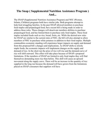The Snap ( Supplemental Nutrition Assistance Program )
And...
The SNAP (Supplemental Nutrition Assistance Program) and WIC (Women,
Infants, Children) programs both have similar jobs. Both programs attempt to
help feed struggling families. In the past SNAP allowed members to purchase
food staples and prepackaged food, but a recent bill is being made in order to
address these rules. These changes will deactivate members abilities to purchase
prepackaged food, and has limited them to purchase only food staples. These food
staples included foods such as rice, bread, fruits, etc. While the desired new rules
for SNAP are similar to the current rules of WIC, the bill will also attempt to allow
members of WIC to purchase white potatoes in addition to their food staples. Multiple
commodities economic standing will experience larger impacts on supply and demand
from this proposed bill s changes and implications. As SNAP shifts to strictly
staple foods, the economic impacts will implement changes on the supply and
demand of rice. In the short run the price of rice will rise and the demand curve of
rice will shift outward. This effect will take place because of SNAP s proposed
limitations. If the members of SNAP are limited to only food staples they will find
themselves demanding more rice than before. This shift will cause an upward
movement along the supply curve. There will be an increase in the quantity of rice
supplied in the long run because the demand will have grown from the limitations
placed on SNAP consumers that suppliers will have
 