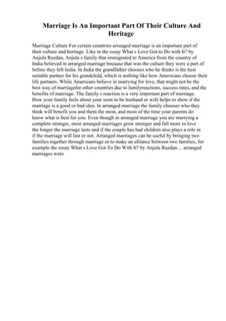 Marriage Is An Important Part Of Their Culture And
Heritage
Marriage Culture For certain countries arranged marriage is an important part of
their culture and heritage. Like in the essay What s Love Got to Do with It? by
Anjula Razdan, Anjula s family that immigrated to America from the country of
India believed in arranged marriage because that was the culture they were a part of
before they left India. In India the grandfather chooses who he thinks is the best
suitable partner for his grandchild, which is nothing like how Americans choose their
life partners. While Americans believe in marrying for love, that might not be the
best way of marriagefor other countries due to familyreactions, success rates, and the
benefits of marriage. The family s reaction is a very important part of marriage.
How your family feels about your soon to be husband or wife helps to show if the
marriage is a good or bad idea. In arranged marriage the family chooses who they
think will benefit you and them the most, and most of the time your parents do
know what is best for you. Even though in arranged marriage you are marrying a
complete stranger, most arranged marriages grow stronger and fall more in love
the longer the marriage lasts and if the couple has had children also plays a role in
if the marriage will last or not. Arranged marriages can be useful by bringing two
families together through marriage or to make an alliance between two families, for
example the essay What s Love Got To Do With It? by Anjula Razdan ... arranged
marriages were
 