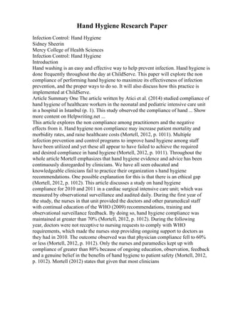 Hand Hygiene Research Paper
Infection Control: Hand Hygiene
Sidney Sheerin
Mercy College of Health Sciences
Infection Control: Hand Hygiene
Introduction
Hand washing is an easy and effective way to help prevent infection. Hand hygiene is
done frequently throughout the day at ChildServe. This paper will explore the non
compliance of performing hand hygiene to maximize its effectiveness of infection
prevention, and the proper ways to do so. It will also discuss how this practice is
implemented at ChildServe.
Article Summary One The article written by Atici et al. (2014) studied compliance of
hand hygiene of healthcare workers in the neonatal and pediatric intensive care unit
in a hospital in Istanbul (p. 1). This study observed the compliance of hand ... Show
more content on Helpwriting.net ...
This article explores the non compliance among practitioners and the negative
effects from it. Hand hygiene non compliance may increase patient mortality and
morbidity rates, and raise healthcare costs (Mortell, 2012, p. 1011). Multiple
infection prevention and control programs to improve hand hygiene among staff
have been utilized and yet these all appear to have failed to achieve the required
and desired compliance in hand hygiene (Mortell, 2012, p. 1011). Throughout the
whole article Mortell emphasizes that hand hygiene evidence and advice has been
continuously disregarded by clinicians. We have all seen educated and
knowledgeable clinicians fail to practice their organization s hand hygiene
recommendations. One possible explanation for this is that there is an ethical gap
(Mortell, 2012, p. 1012). This article discusses a study on hand hygiene
compliance for 2010 and 2011 in a cardiac surgical intensive care unit; which was
measured by observational surveillance and audited daily. During the first year of
the study, the nurses in that unit provided the doctors and other paramedical staff
with continual education of the WHO (2009) recommendations, training and
observational surveillance feedback. By doing so, hand hygiene compliance was
maintained at greater than 70% (Mortell, 2012, p. 1012). During the following
year, doctors were not receptive to nursing requests to comply with WHO
requirements, which made the nurses stop providing ongoing support to doctors as
they had in 2010. The outcome observed was that physician compliance fell to 60%
or less (Mortell, 2012, p. 1012). Only the nurses and paramedics kept up with
compliance of greater than 80% because of ongoing education, observation, feedback
and a genuine belief in the benefits of hand hygiene to patient safety (Mortell, 2012,
p. 1012). Mortell (2012) states that given that most clinicians
 