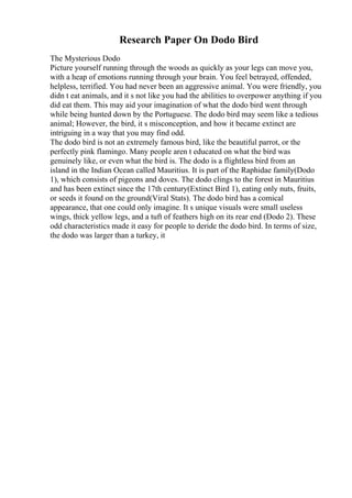 Research Paper On Dodo Bird
The Mysterious Dodo
Picture yourself running through the woods as quickly as your legs can move you,
with a heap of emotions running through your brain. You feel betrayed, offended,
helpless, terrified. You had never been an aggressive animal. You were friendly, you
didn t eat animals, and it s not like you had the abilities to overpower anything if you
did eat them. This may aid your imagination of what the dodo bird went through
while being hunted down by the Portuguese. The dodo bird may seem like a tedious
animal; However, the bird, it s misconception, and how it became extinct are
intriguing in a way that you may find odd.
The dodo bird is not an extremely famous bird, like the beautiful parrot, or the
perfectly pink flamingo. Many people aren t educated on what the bird was
genuinely like, or even what the bird is. The dodo is a flightless bird from an
island in the Indian Ocean called Mauritius. It is part of the Raphidae family(Dodo
1), which consists of pigeons and doves. The dodo clings to the forest in Mauritius
and has been extinct since the 17th century(Extinct Bird 1), eating only nuts, fruits,
or seeds it found on the ground(Viral Stats). The dodo bird has a comical
appearance, that one could only imagine. It s unique visuals were small useless
wings, thick yellow legs, and a tuft of feathers high on its rear end (Dodo 2). These
odd characteristics made it easy for people to deride the dodo bird. In terms of size,
the dodo was larger than a turkey, it
 