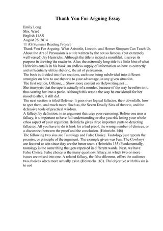 Thank You For Arguing Essay
Emily Long
Mrs. Ward
English 11AS
August 26, 2014
11 AS Summer Reading Project
Thank You For Arguing: What Aristotle, Lincoln, and Homer Simpson Can Teach Us
About the Art of Persuasion is a title written by the not so famous, (but extremely
well versed) Jay Heinrichs. Although the title is indeed a mouthful, it serves its
purpose in drawing the reader in. Also; the extremely long title is a little hint of what
Heinrichs entails in his book, an endless supply of information on how to correctly
and influentially utilize rhetoric, the art of persuasion.
The book is divided into five sections, each one being subdivided into different
strategies on how to use rhetoric to your advantage, in any given situation.
The first section, Offense, ... Show more content on Helpwriting.net ...
She interprets that the tape is actually of a murder, because of the way he refers to it,
thus scaring her into a panic. Although this wasn t the way he envisioned for her
mood to alter, it still did.
The next section is titled Defense. It goes over logical fallacies, their downfalls, how
to spot them, and much more. Such as, the Seven Deadly Sins of rhetoric, and the
defensive tools of practical wisdom.
A fallacy, by definition, is an argument that uses poor reasoning. Before one uses a
fallacy, it s important to have full understanding or else you risk losing your whole
ethos aspect of your argument. Heinrichs gives three important parts to detecting
fallacies. All you have to do is look for a bad proof, the wrong number of choices, or
a disconnect between the proof and the conclusion. (Heinrichs 146)
The following two sins are Tautology and False Choice. Tautology just repeats the
premise, or principle of the argument. The example given was Fan: The Cowboys
are favored to win since they are the better team. (Heinrichs 155) Fundamentally,
tautology is the same thing that gets repeated in different words. Next, we have
False Choice. False choice is the many questions fallacy, in which two or more
issues are mixed into one. A related fallacy, the false dilemma, offers the audience
two choices when more actually exist. (Heinrichs 163). The objective with this sin is
to not
 