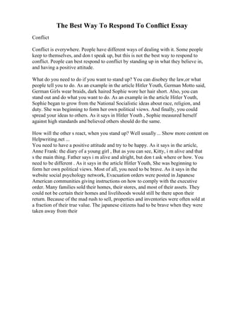 The Best Way To Respond To Conflict Essay
Conflict
Conflict is everywhere. People have different ways of dealing with it. Some people
keep to themselves, and don t speak up, but this is not the best way to respond to
conflict. People can best respond to conflict by standing up in what they believe in,
and having a positive attitude.
What do you need to do if you want to stand up? You can disobey the law,or what
people tell you to do. As an example in the article Hitler Youth, German Motto said,
German Girls wear braids, dark haired Sophie wore her hair short. Also, you can
stand out and do what you want to do. As an example in the article Hitler Youth,
Sophie began to grow from the National Socialistic ideas about race, religion, and
duty. She was beginning to form her own political views. And finally, you could
spread your ideas to others. As it says in Hitler Youth , Sophie measured herself
against high standards and believed others should do the same.
How will the other s react, when you stand up? Well usually... Show more content on
Helpwriting.net ...
You need to have a positive attitude and try to be happy. As it says in the article,
Anne Frank: the diary of a young girl , But as you can see, Kitty, i m alive and that
s the main thing. Father says i m alive and alright, but don t ask where or how. You
need to be different . As it says in the article Hitler Youth, She was beginning to
form her own political views. Most of all, you need to be brave. As it says in the
website social psychology network, Evacuation orders were posted in Japanese
American communities giving instructions on how to comply with the executive
order. Many families sold their homes, their stores, and most of their assets. They
could not be certain their homes and livelihoods would still be there upon their
return. Because of the mad rush to sell, properties and inventories were often sold at
a fraction of their true value. The japanese citizens had to be brave when they were
taken away from their
 