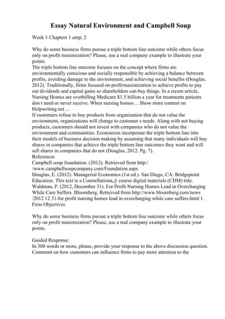 Essay Natural Environment and Campbell Soup
Week 1 Chapters 1 amp; 2
Why do some business firms pursue a triple bottom line outcome while others focus
only on profit maximization? Please, use a real company example to illustrate your
points.
The triple bottom line outcome focuses on the concept where firms are
environmentally conscious and socially responsible by achieving a balance between
profits, avoiding damage to the environment, and achieving social benefits (Douglas,
2012). Traditionally, firms focused on profitmaximization to achieve profits to pay
out dividends and capital gains so shareholders can buy things. In a recent article,
Nursing Homes are overbilling Medicare $1.5 billion a year for treatments patients
don t need or never receive. When nursing homes ... Show more content on
Helpwriting.net ...
If customers refuse to buy products from organization that do not value the
environment, organizations will change to customer s needs. Along with not buying
products, customers should not invest with companies who do not value the
environment and communities. Economists incorporate the triple bottom line into
their models of business decision making by assuming that many individuals will buy
shares in companies that achieve the triple bottom line outcomes they want and will
sell shares in companies that do not (Douglas, 2012. Pg. 7).
References
Campbell soup foundation. (2012). Retrieved from http:/
/www.campbellsoupcompany.com/Foundation.aspx
Douglas, E. (2012). Managerial Economics (1st ed.). San Diego, CA: Bridgepoint
Education. This text is a Constellationв„ў course digital materials (CDM) title.
Waldman, P. (2012, December 31). For Profit Nursing Homes Lead in Overcharging
While Care Suffers. Bloomberg. Retreived from http://www.bloomberg.com/news
/2012 12 31/for profit nursing homes lead in overcharging while care suffers.html 1.
Firm Objectives
Why do some business firms pursue a triple bottom line outcome while others focus
only on profit maximization? Please, use a real company example to illustrate your
points.
Guided Response:
In 300 words or more, please, provide your response to the above discussion question.
Comment on how customers can influence firms to pay more attention to the
 