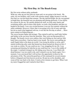 My First Day At The Beach Essay
My first swim without safety armbands
Wake up, wake up you lazy kids my mum said, we are going to the beach . My
sister, my two brothers, and I woke with extreme energy, happy because it was the
first time we visit the beach that summer. The day dawned bright, the sky was painted
in bright blue; the beautiful sun was gleaming and shining gloriously. It was idyllic
for a picnic by the sea. We quickly packed our stuff, we took some snacks and
swimming outfits, and of course chair decks; we took a fast breakfast, and then we
headed to the beach. I was very excited because it was my first summer without the
safety armbands. However, I knew that it was going to be a bit of scary and risky
but not as much what happened with me, it was like the first day at school. ... Show
more content on Helpwriting.net ...
The waves became higher and stronger. They started to pull my small body further
and further in the sea away from the shoreline. They were not that peaceful as I
thought. The beastly waves were endless; they were hitting my face and my little
body from everywhere. I had my heart in my mouth. The waves were pulling my
small fragile body to the deep sea world. I was losing the ability to swim, and I
started swallowing salty water that burned my throat (turned my throat on fire). I
was weak as a kitten. No one could see me. I was struggling for my life. I was
screaming and shouting for help but no one could hear me. I was in the middle of
the empty. I watched in despair my life fading away from me. I was filled with
dread because I was too small to die, and I wanted to see my family again. For a
moment, I was convinced that I will not have the opportunity to discover the
adventures of life. The sorrowful good byes of life continued for several minutes
before a lifeguard sent from heaven saved me. He put me on his shoulders, and
swam all the way back to the shore. It took us few minutes to get there. When I saw
my mom I hugged her and I started to bawl like a
 