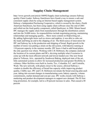 Supplay Chain Management
http://www.qsrweb.com/article/100992/Supply chain technology ensures Subway
quality Chain Leader: Subway franchisees have found a way to ensure a safe and
consistent supply chain by using an Internet based supply management system.
Subway s Independent Purchasing Cooperative, which is owned by the chain s North
American franchisees, has been using supply chain software since the end of 2001
and rolled out the food quality component, called Qualitynet, in 2004. Miami based
IPC manages the supply chain from manufacturers through the distribution centers
and into the 24,000 stores. Its responsibilities include negotiating pricing, maintaining
relationships and managing quality.... Show more content on Helpwriting.net ...
By adding lightweight items such as straws and napkins, it was able to cube out
the loads and bring an end to the shipping of air. The third source of innovation for
IPC and Subway lay in the production and shipping of bread. Rapid growth in the
number of stores was putting a strain on the old system, with bakeries running at
110 percent capacity in the summer months. IPC knew it had to add bread plants;
the only question was where. Working with C.H. Robinson, the company analyzed
the location of its current plants and DCs, devising multiple what if scenarios to
come up with the most efficient network and lowest landed cost. One new bread
plant in Tolleson, Ariz., operated by Southwest Baking, deployed state of the art,
fully automated systems to allow for increased production and greater flexibility in
volumes. Other facilities were built in Austin, Tex., Columbia, S.C. and Centralia,
Wash. The new network, with plants closer to the source, allowed Subway s
vendors to double the efficiency of bread line capacity while improving product
quality, Clabby says. IPC and C.H. Robinson reevaluate the bread sourcing plan each
year, taking into account changes in manufacturing costs, bakery capacity, volume
commitments, market demand and cost per case. IPC works closely with Subway s
marketing and product development managers to support new demand. The $5 foot
long promotion, for example, led to a 20 percent increase in sales. That caused a 48
percent
 