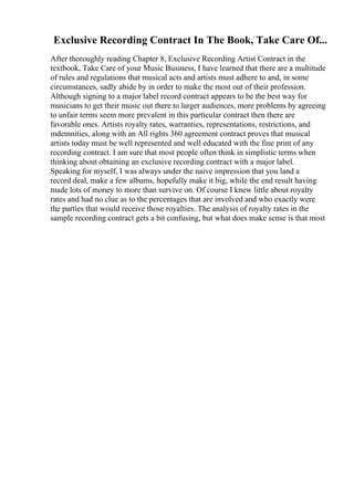 Exclusive Recording Contract In The Book, Take Care Of...
After thoroughly reading Chapter 8, Exclusive Recording Artist Contract in the
textbook, Take Care of your Music Business, I have learned that there are a multitude
of rules and regulations that musical acts and artists must adhere to and, in some
circumstances, sadly abide by in order to make the most out of their profession.
Although signing to a major label record contract appears to be the best way for
musicians to get their music out there to larger audiences, more problems by agreeing
to unfair terms seem more prevalent in this particular contract then there are
favorable ones. Artists royalty rates, warranties, representations, restrictions, and
indemnities, along with an All rights 360 agreement contract proves that musical
artists today must be well represented and well educated with the fine print of any
recording contract. I am sure that most people often think in simplistic terms when
thinking about obtaining an exclusive recording contract with a major label.
Speaking for myself, I was always under the naive impression that you land a
record deal, make a few albums, hopefully make it big, while the end result having
made lots of money to more than survive on. Of course I knew little about royalty
rates and had no clue as to the percentages that are involved and who exactly were
the parties that would receive those royalties. The analysis of royalty rates in the
sample recording contract gets a bit confusing, but what does make sense is that most
 