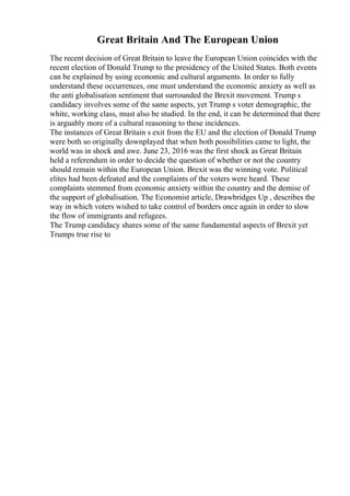 Great Britain And The European Union
The recent decision of Great Britain to leave the European Union coincides with the
recent election of Donald Trump to the presidency of the United States. Both events
can be explained by using economic and cultural arguments. In order to fully
understand these occurrences, one must understand the economic anxiety as well as
the anti globalisation sentiment that surrounded the Brexit movement. Trump s
candidacy involves some of the same aspects, yet Trump s voter demographic, the
white, working class, must also be studied. In the end, it can be determined that there
is arguably more of a cultural reasoning to these incidences.
The instances of Great Britain s exit from the EU and the election of Donald Trump
were both so originally downplayed that when both possibilities came to light, the
world was in shock and awe. June 23, 2016 was the first shock as Great Britain
held a referendum in order to decide the question of whether or not the country
should remain within the European Union. Brexit was the winning vote. Political
elites had been defeated and the complaints of the voters were heard. These
complaints stemmed from economic anxiety within the country and the demise of
the support of globalisation. The Economist article, Drawbridges Up , describes the
way in which voters wished to take control of borders once again in order to slow
the flow of immigrants and refugees.
The Trump candidacy shares some of the same fundamental aspects of Brexit yet
Trumps true rise to
 