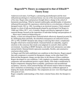 RogerвЂ™s Theory as compared to that of EllisвЂ™
Theory Essay
Anderson (n.d) states, Carl Rogers, a pioneering psychotherapist and the most
influential psychologist in American history was one of the most prominent people
of his time. Rogers ideas and practices brought about a change in the school of
humanistic psychology. What he learned in philosophy and philosophy of education
influenced his personal life experiences which led him to a revolutionary of theory of
therapy(Corsini, 2011 p. 148). According to an electrical resource, Client centered
therapy is a form of talk psychotherapydeveloped by psychologist Carl Rogers in
1940s and 1950s ( PCT , n.d.). Certainly, Rogers non directive approach to client
centered therapy focused on the importance of individual feelings and perceptions of
... Show more content on Helpwriting.net ...
Ideally, a client can relinquish their irrational beliefs effectively disputed (at point D),
by challenging them rationally, the disturbed consequences are reduced (Corsoni,
2011 p.196). In REBT therapists take charge in showing their client s complicated
thoughts which led to irrational beliefs. Irrational beliefs are unhealthy, negative
emotions in the conscious that clouds your judgment in yourself, others and the
environment. According to REBT therapists, only hard work and practice can make
rational beliefs. Rational beliefs represents reasonable, flexible, and constructive
conclusion about reality.
As Rogers and Ellis both established core conditions in their theories. Rogers argued
that each component is essential for therapeutic change; on the other hand, Ellis
believed that therapeutic change can take place in the absence of these conditions.
Rogers developed six core conditions, I only emphasis on empathic understanding,
congruence and unconditional positive regard. Ideally, Ellis made a modification to
Rogers components changing them to empathy, genuineness and unconditional
acceptance. Likewise, client centered therapy and rational emotive behavior therapy
show similarities in terminology yet each component has a different approach in
helping the deeply disturbed patient. The components are now view from Rogers and
Ellis point of view.
Roger s empathic understandings of the client s internal frame allow the therapist to
show
 