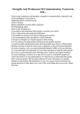 Strengths And Weaknesses Of Communication, Teamwork,
And...
I have some weaknesses and strengths in regards to communication, teamwork, and
social intelligence. I am weak at;
Supporting others with their needs
Active listening
Being sympathetic towards others situations
Not interrupting others
Some of my strengths are;
I can analyze and understand other people s emotions very easily
I have a high social and emotional intelligence
I can control my actions to the point of being great at poker
I can communicate easily through the written language
I can put my thoughts in a logical sequence when writing
I m very natural at leading people and drawing out peoples opinions
I m good at public speaking and enjoy drawing peoples into what I m talking about.
My plan of action in order to work on my weaknesses is first and foremost practice
my active listening. I am very easily distracted (literally ADD), so for me listening
is a very hard task to do especially if I m not that interested in what the other person
has to say. I need to practice active listening more. I believe my biggest weakness
for active listening is I always try to put my two cents in. Sometimes people just
want to be heard. I m very opinionated so it s hard for me to understand that people
don t want my opinion. My next big weakness for active listening is not paying
attention or discarding what people have to say. In a group work environment not
paying attention to what others say is one of the worst things that you can do. I think
that even
 