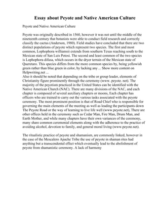 Essay about Peyote and Native American Culture
Peyote and Native American Culture
Peyote was originally described in 1560, however it was not until the middle of the
nineteenth century that botanists were able to conduct field research and correctly
classify the cactus (Anderson, 1980). Field studies have concluded that there are two
distinct populations of peyote which represent two species. The first and most
common, Lophophora williamsii extends from southern Texas reaching south to the
Mexican state of San Luis Potosi. The second and least common of the two species
is Lophophora difusa, which occurs in the dryer terrain of the Mexican state of
Queretaro. This species differs from the more common species by, being yellowish
green rather than blue green in color, by lacking any ... Show more content on
Helpwriting.net ...
Also it should be noted that depending on the tribe or group leader, elements of
Christianity figure prominently through the ceremony (www. peyote. net). The
majority of the peyotism practiced in the United States can be identified with the
Native American Church (NAC). There are many divisions of the NAC, and each
chapter is composed of several auxiliary chapters or moons, Each chapter has
officers who are trained to carry out the various tasks associated with the peyote
ceremony. The most prominent position is that of Road Chief who is responsible for
governing the main elements of the meeting as well as leading the participants down
The Peyote Road or the way of learning to live life well (www.peyote.net), There are
other offices held in the ceremony such as Cedar Man, Fire Man, Drum Man, and
Earth Mother, and while many chapters have their own variances of the ceremony,
many share common ceremonial elements along with the adherence to the practice of
avoiding alcohol, devotion to family, and general moral living (www.peyote.net).
The ritualistic practice of peyote and shamanism, are commonly linked, however in
the case of the Mescalero Apache Tribe the use of peyote in shaman rites had
anything but a transcendental effect which eventually lead to the abolishment of
peyote from shamanistic ceremony. A lack of harmony
 