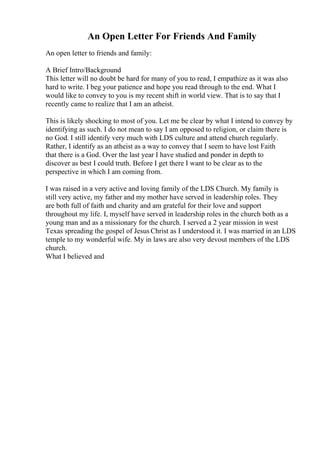 An Open Letter For Friends And Family
An open letter to friends and family:
A Brief Intro/Background
This letter will no doubt be hard for many of you to read, I empathize as it was also
hard to write. I beg your patience and hope you read through to the end. What I
would like to convey to you is my recent shift in world view. That is to say that I
recently came to realize that I am an atheist.
This is likely shocking to most of you. Let me be clear by what I intend to convey by
identifying as such. I do not mean to say I am opposed to religion, or claim there is
no God. I still identify very much with LDS culture and attend church regularly.
Rather, I identify as an atheist as a way to convey that I seem to have lost Faith
that there is a God. Over the last year I have studied and ponder in depth to
discover as best I could truth. Before I get there I want to be clear as to the
perspective in which I am coming from.
I was raised in a very active and loving family of the LDS Church. My family is
still very active, my father and my mother have served in leadership roles. They
are both full of faith and charity and am grateful for their love and support
throughout my life. I, myself have served in leadership roles in the church both as a
young man and as a missionary for the church. I served a 2 year mission in west
Texas spreading the gospel of Jesus Christ as I understood it. I was married in an LDS
temple to my wonderful wife. My in laws are also very devout members of the LDS
church.
What I believed and
 