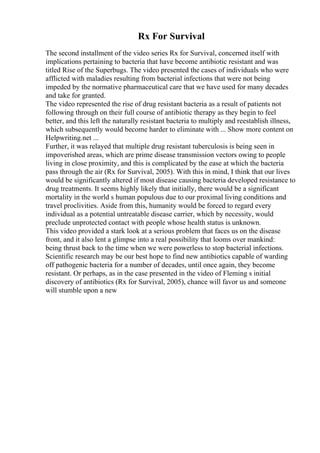 Rx For Survival
The second installment of the video series Rx for Survival, concerned itself with
implications pertaining to bacteria that have become antibiotic resistant and was
titled Rise of the Superbugs. The video presented the cases of individuals who were
afflicted with maladies resulting from bacterial infections that were not being
impeded by the normative pharmaceutical care that we have used for many decades
and take for granted.
The video represented the rise of drug resistant bacteria as a result of patients not
following through on their full course of antibiotic therapy as they begin to feel
better, and this left the naturally resistant bacteria to multiply and reestablish illness,
which subsequently would become harder to eliminate with ... Show more content on
Helpwriting.net ...
Further, it was relayed that multiple drug resistant tuberculosis is being seen in
impoverished areas, which are prime disease transmission vectors owing to people
living in close proximity, and this is complicated by the ease at which the bacteria
pass through the air (Rx for Survival, 2005). With this in mind, I think that our lives
would be significantly altered if most disease causing bacteria developed resistance to
drug treatments. It seems highly likely that initially, there would be a significant
mortality in the world s human populous due to our proximal living conditions and
travel proclivities. Aside from this, humanity would be forced to regard every
individual as a potential untreatable disease carrier, which by necessity, would
preclude unprotected contact with people whose health status is unknown.
This video provided a stark look at a serious problem that faces us on the disease
front, and it also lent a glimpse into a real possibility that looms over mankind:
being thrust back to the time when we were powerless to stop bacterial infections.
Scientific research may be our best hope to find new antibiotics capable of warding
off pathogenic bacteria for a number of decades, until once again, they become
resistant. Or perhaps, as in the case presented in the video of Fleming s initial
discovery of antibiotics (Rx for Survival, 2005), chance will favor us and someone
will stumble upon a new
 