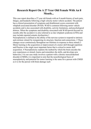 Research Report On A 27 Year Old Female With An 8
Month...
This case report describes a 27 year old female with an 8 month history of neck pain,
fatigue, and headache following a high velocity motor vehicle accident. The patient
has a clinical presentation of symptoms and disablement scores consistent with
whiplash associated disorder (WAD). WAD is common following motor vehicle
accidents and is also associated with disability, activity limitations, and psychological
distress. When the symptoms and disability associated with WAD persist beyond six
months after the accident it is also referred to as late whiplash syndrome (LWS) and
may include reported somatic dysfunction.1
Neuroplasticity is defined as the ability of the nervous system to respond to intrinsic
and extrinsic stimuli by reorganizing its structure, function and connections. 2 These
changes occur continuously throughout our lifetimes in response to these stimuli.3
Motor learning is the acquisition or improvement of a motor skill through repetition
and Practice is the single most important factor that is critical to motor skill
acquisition. 4 Neuroplasticity explains the method by which the brain encodes the
new experiences or stimuli, learns and remembers the skills, and develops new
behaviors.3 As our case study involves a patient with a chronic musculoskeletal
disorder (CMSD), it is important to note that the neurobiological basis of
neuroplasticity and potential for motor learning is the same for a person with CMSD
as it is for the person with brain damage such
 