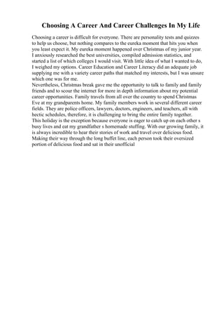 Choosing A Career And Career Challenges In My Life
Choosing a career is difficult for everyone. There are personality tests and quizzes
to help us choose, but nothing compares to the eureka moment that hits you when
you least expect it. My eureka moment happened over Christmas of my junior year.
I anxiously researched the best universities, compiled admission statistics, and
started a list of which colleges I would visit. With little idea of what I wanted to do,
I weighed my options. Career Education and Career Literacy did an adequate job
supplying me with a variety career paths that matched my interests, but I was unsure
which one was for me.
Nevertheless, Christmas break gave me the opportunity to talk to family and family
friends and to scour the internet for more in depth information about my potential
career opportunities. Family travels from all over the country to spend Christmas
Eve at my grandparents home. My family members work in several different career
fields. They are police officers, lawyers, doctors, engineers, and teachers, all with
hectic schedules, therefore, it is challenging to bring the entire family together.
This holiday is the exception because everyone is eager to catch up on each other s
busy lives and eat my grandfather s homemade stuffing. With our growing family, it
is always incredible to hear their stories of work and travel over delicious food.
Making their way through the long buffet line, each person took their oversized
portion of delicious food and sat in their unofficial
 