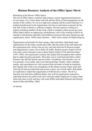 Human Resource Analysis of the Office Space Movie
Reframing at the Movies: Office Space
The movie Office Space, examines and critiques various organizational practices
in our society. It is a story about work life and the effects of bad management on the
morale of the workers. It is set in a high tech company and the central character is a
technical professional in the organization who has no motivation or passion for his
job. Pete works at Initech, a software company. His job consists of sitting in a
cubicle crunching numbers all day long, which is enough to make anyone go crazy.
Office Space depicts an oppressing, unsatisfactory view of the working world in an
attempt to demonstrate unhealthy and ineffective practices that many businesses and
organizations utilize. While many elements ... Show more content on Helpwriting.net
...
Organizations need people for their energy, effort and talent. Individuals need
organizations for the many rewards they offer. But the needs of the individual and
the organization don t always line up very well and when the fit between people
and organizations is poor, one or both will suffer. Human resource frame evolved
from early work of pioneers such as Mary Parker Follett (1918) and Elton Mayo
(1933, 1945), who questioned a century old, deeply held assumption that workers
had no rights beyond a paycheck. Their duty was to work hard and follow orders.
Pioneers who laid the human resource frame s foundation criticized this view on
two grounds: it was unfair, and it was bad psychology. People s skills, attitudes,
energy, and commitment are vital resources that can make or break an enterprise,
they argued. One of the core assumptions of the human resource frame states that
when the fit between individual and system is poor, one or both suffer. Individuals
are exploited or exploit the organization or both become victims. The fit is a
function of at least three different things: how well an organization responds to
individual desires for useful work; how well jobs enable employees to express their
skills and sense of self; and how well work fulfills individual financial and lifestyle
needs (Cable and DeRue, 2002).
At Initech,
 