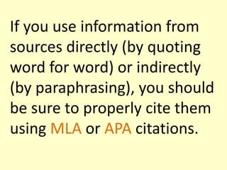 If you use information from
sources directly (by quoting
word for word) or indirectly
(by paraphrasing), you should
be sure to properly cite them
using MLA or APA citations.

 