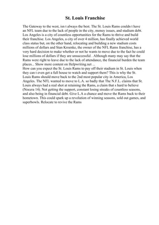 St. Louis Franchise
The Gateway to the west, isn t always the best. The St. Louis Rams couldn t have
an NFL team due to the lack of people in the city, money issues, and stadium debt.
Los Angeles is a city of countless opportunities for the Rams to thrive and build
their franchise. Los Angeles, a city of over 4 million, has finally achieved world
class status but, on the other hand, relocating and building a new stadium costs
millions of dollars and Stan Kroenke, the owner of the NFL Rams franchise, has a
very hard decision to make whether or not he wants to move due to the fact he could
lose millions of dollars if they are unsuccessful . Although many may say that the
Rams were right to leave due to the lack of attendance, the financial burden the team
places... Show more content on Helpwriting.net ...
How can you expect the St. Louis Rams to pay off their stadium in St. Louis when
they can t even get a full house to watch and support them? This is why the St.
Louis Rams should move back to the 2nd most popular city in America, Los
Angeles. The NFL wanted to move to L.A. so badly that The N.F.L. claims that St.
Louis always had a real shot at retaining the Rams, a claim that s hard to believe
(Nocera 14). Not getting the support, constant losing streaks of countless seasons,
and also being in financial debt. Give L.A a chance and move the Rams back to their
hometown. This could spark up a revolution of winning seasons, sold out games, and
superbowls. Relocate to revive the Rams
 