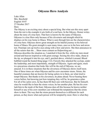 Odyseus Hero Analysis
Luke Allen
Mrs. Beezhold
English 10 07
27 October 2017
Hero
The Odysey is an exciting story about a special king. But what sets this story apart
from the rest is the example it sets forth of a real hero. In the Odysey, Homer writes
about the story of a true hero. That hero is known by the name of Odyseus.
Odyseus is a true Hero only because of his cleverness and strength which he
displays on his way home to Ithaca. What is seen through him are the characteristics
of a true hero. Odyseus shows great strength on his baleful journey to his beloved
home of Ithaca. His great strength is seen many times, once as in the bow and arrow
test. Penelope sets up twelve axes along with a bow and arrow. She then announces to
all the suitors that she ... Show more content on Helpwriting.net ...
Odyseus describes the situation as, I snatched it from the fire, while my men stood
around and heaven inspired us with great courage. Seizing the olive stake, sharp at
the tip, we plunged it into his eye, and I, perched above, whirled it around. Blood
bubbled round the heated thing (page 112). Fiercely they attacked the cyclops, under
the leadership, and most importantly, strength of Odyseus. Again and again, stuck
in a precarious situation that looks like will be the end of Odyseus, we are
amazed. It is in these situations that the cleverness of Odyseus shows itself most.
One of these times are when Odyseus and his crew encounter sirens. Sirens, the
hauntful creatures that are known for luring sailors in to them, are what tried to
tempt Odyseus. But thanks to his cleverness, he plans ahead. Never hearing there
voices before, but knowing just how tempting they will be, he generates a plan.
For all of his sailor crew, he has them fill their ears with beeswax. But for himself,
since he would like to hear the sirens voices, he has another plan. He has his crew
lash him to the mask of the boat. Odyseus does all this because he knows neither
himself or any of his crew members can withstand the temptations that the sirens
show to them. The way that the sirens present themselves is different for each
person, as they know what each person will be tempted by most. Here is what they
 