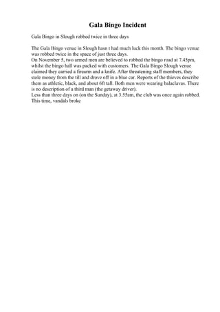 Gala Bingo Incident
Gala Bingo in Slough robbed twice in three days
The Gala Bingo venue in Slough hasn t had much luck this month. The bingo venue
was robbed twice in the space of just three days.
On November 5, two armed men are believed to robbed the bingo road at 7.45pm,
whilst the bingo hall was packed with customers. The Gala Bingo Slough venue
claimed they carried a firearm and a knife. After threatening staff members, they
stole money from the till and drove off in a blue car. Reports of the thieves describe
them as athletic, black, and about 6ft tall. Both men were wearing balaclavas. There
is no description of a third man (the getaway driver).
Less than three days on (on the Sunday), at 3.55am, the club was once again robbed.
This time, vandals broke
 