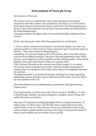 Swot analysis of Tesco plc Essay
Swot analysis of Tesco plc
We all know Tesco as a food retailer, and we know that they are in constant
competition with other retailers such as Sainsburys and Asda, yet we do not know
much about what goes on beyond the shelves and the tills, the marketing plans and
the day to day tactics that have to be devised to stay the number one food retailer in
the United kingdom today.
I am going to analyse Broughton Parks Tesco and their possible competitors Swot
Analysis
Firstly, four main goals, under which these particular four are Strengths:
1. Tesco is about a strong UK core business. Last year the industry saw some very
marginal growth as a whole, however Tesco continued to grow beyond the market by
offering ... Show more content on Helpwriting.net ...
Instead they use Customer Insight, to drive their actions, and to focus their starting
point for all the different strategies. They have Club card segmentation data, which
can give a real insight into Customer profiles and their shopping habits. Tesco use the
Organics, Finest and Value brands to deliver to customer needs.
Their Customer Plan delivers the customer part of their strategy. It s an annual
activity plan, and is an agenda for customers with these projects forming part of
category plans. It is designed to drive trade, and to improve the shopping experience
for customers.
The Operational Plan is an annual activity plan, including for example upgrading,
replenishing systems and better ways to build stores for the future. Lets now look at
our store portfolio in the U K.
This can be broken down into Hypermarkets, Superstores, and High street amp;
Express stores.
Tesco hypermarkets, of which some in the UK are now up to 100,000 sq. f t. such
as Peterborough, Watford , have been designed to a footprint which is being used
world wide across our business.
They have 277 superstores including Broughton Park, 81 compact superstores, 27
Express stores, 41 Metro stores, and 229 other stores (mainly high street stores,
which Chester s Tesco is). They also have Tesco.com, which has no walls so they
could sell houses, garden furniture and trips to the moon! Looking at the number of
stores in each category you can see that we have got 659
 