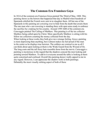 The Common Era Fransisco Goya
In 1814 of the common era Fransisco Goya painted The Third of May, 1808. This
painting shows us the horrors that happened that day in Madrid when hundreds of
Spaniards rebelled the French were sent in to slaughter them. All but one of the
Spaniards in this painting are cowering over to hide from the death that awaits them
The one man who s not cowering is standing there with open arms ready to embrace
the sacrifice he s making for his country. Around 1599 1600 of the common era
Caravaggio painted The Calling of Matthew. This painting is of the tax collector
Matthew being called upon by Christ. More specifically Matthew is sitting with his
fellow tax collectors counting the money collected from the day.
When looking at these works they both give me a strange feeling. Goya s painting
is more depressing than anything, but it almost makes me feel proud of the man
in the center as he displays true heroism. The soldiers are comical to me as all I
can think about upon looking at them is the Winki Guard from the Wizard of Oz.
The long coats and the tall fuzzy hats resemble those from the movie. Caravaggio s
painting is mysterious in the regard that the shadows conceal the men looking and
pointing toward Matthew. To add to it everyone around the table is looking at them
quite concerned and confused. Overall this painting doesn t really appeal to me in
any regard. However, I can appreciate the shadow work in both paintings.
Debatably the most visually striking aspect of both of these
 