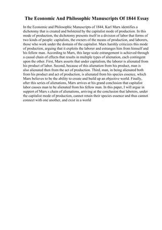 The Economic And Philosophic Manuscripts Of 1844 Essay
In the Economic and Philosophic Manuscripts of 1844, Karl Marx identifies a
dichotomy that is created and bolstered by the capitalist mode of production. In this
mode of production, the dichotomy presents itself in a division of labor that forms of
two kinds of people: capitalists, the owners of the means of production, and laborers,
those who work under the domain of the capitalist. Marx harshly criticizes this mode
of production, arguing that it exploits the laborer and estranges him from himself and
his fellow man. According to Marx, this large scale estrangement is achieved through
a causal chain of effects that results in multiple types of alienation, each contingent
upon the other. First, Marx asserts that under capitalism, the laborer is alienated from
his product of labor. Second, because of this alienation from his product, man is
also alienated then from the act of production. Third, man, in being alienated both
from his product and act of production, is alienated from his species essence, which
Marx believes to be the ability to create and build up an objective world. Finally,
after this series of alienations, Marx arrives at his grand conclusion that capitalist
labor causes man to be alienated from his fellow man. In this paper, I will argue in
support of Marx s chain of alienations, arriving at the conclusion that laborers, under
the capitalist mode of production, cannot retain their species essence and thus cannot
connect with one another, and exist in a world
 