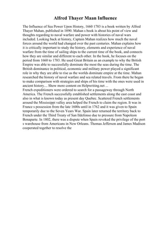 Alfred Thayer Maan Influence
The Influence of Sea Power Upon History, 1660 1783 is a book written by Alfred
Thayer Mahan, published in 1890. Mahan s book is about his point of view and
thoughts regarding to naval warfare and power with histories of naval wars
included. Looking back at history, Captain Mahan realizes how much the naval
forces around the world had changed over the past centuries. Mahan explains how
it is critically important to study the history, elements and experience of naval
warfare from the time of sailing ships to the current time of the book, and connects
how they are similar and different to each other. In the book, he focuses on the
period from 1660 to 1783. He used Great Britain as an example to why the British
Empire was able to successfully dominate the most the seas during the time. The
British dominance in political, economic and military power played a significant
role in why they are able to rise as the worlds dominate empire at the time. Mahan
researched the history of naval warfare and sea related travels. From there he began
to make comparison with strategies and ships of his time with the ones were used in
ancient history.... Show more content on Helpwriting.net ...
French expeditioners were ordered to search for a passageway through North
America. The French successfully established settlements along the east coast and
also in what is known today as present day Quebec. Scattered French settlements
around the Mississippi valley area helped the French to claim the region. It was in
France s possession from the late 1600s until in 1762 and it was given to Spain
temporarily due to the Seven Years War. Spain later returned the territory back to
French under the Third Treaty of San Ildefonso due to pressure from Napoleon
Bonaparte. In 1802, there was a dispute when Spain revoked the privilege of the port
s warehouse from Americans in New Orleans. Thomas Jefferson and James Madison
cooperated together to resolve the
 