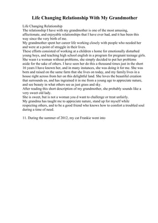Life Changing Relationship With My Grandmother
Life Changing Relationship
The relationship I have with my grandmother is one of the most amusing,
affectionate, and enjoyable relationships that I have ever had, and it has been this
way since the very birth of me.
My grandmother spent her career life working closely with people who needed her
and were at a point of struggle in their lives.
These efforts consisted of working at a children s home for emotionally disturbed
young boys, and teaching high school english in a program for pregnant teenage girls.
She wasn t a woman without problems, she simply decided to put her problems
aside for the sake of others. I have seen her do this a thousand times just in the short
16 years I have known her, and in many instances, she was doing it for me. She was
born and raised on the same farm that she lives on today, and my family lives in a
house right across from her on this delightful land. She loves the beautiful creation
that surrounds us, and has ingrained it in me from a young age to appreciate nature,
and see beauty in what others see as just grass and sky.
After reading this short description of my grandmother, she probably sounds like a
very sweet old lady.
She is sweet, but is not a woman you d want to challenge or treat unfairly.
My grandma has taught me to appreciate nature, stand up for myself while
respecting others, and to be a good friend who knows how to comfort a troubled soul
during a time of need.
11. During the summer of 2012, my cat Frankie went into
 
