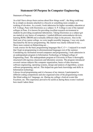 Statement Of Purpose In Computer Engineering
Statement of Purpose
As a kid I have always been curious about How things work? , the thing could may
be as simple as dynamo attached to a bicycle or something more complex as
working of elevators. As a result, I took admission for higher secondary education at
S.P. College, Pune with Electronics as a subject. S. P. College is one of the reputed
colleges in Pune. It is known for providing excellent research environment to
students by providing exceptional laboratories. Taking Electronics as a subject got
me started at very basics of computers. I studied different semiconductor devices,
learning ROM, DROM and eventually different chips in the process. Also in the
final year of my junior college, we were taught assembly language. I was very much
fascinated by the device programming. My interest was clearly reflected in my ...
Show more content on Helpwriting.net ...
I took courses for the basic programming languages like C, C++. I enjoyed it so much
that I kept on programming in aforementioned languages rest of the summer.
Considering my inclination toward computers and programming, I took admission in
an undergraduate program in Information Technology at Sinhgad college of
Engineering, Pune. The undergraduate program at University of Pune is thoroughly
structured with rigorous classroom and laboratory sessions. The program introduced
covered various subjects like computer organization, basics of data structures,
software engineering, operating systems, design and analysis of algorithms, system
software programming, and etc .This helped me gain basic knowledge and skills in
Information technology.
I always loved programming and it is because of my interest, I participated in
different coding competitions and also organized some of the programming events
like blind coding in C language, etc .During my college s festival events like
Excelsior, etc. This experience proved to be useful as during these events I realized
how much I adore these
 