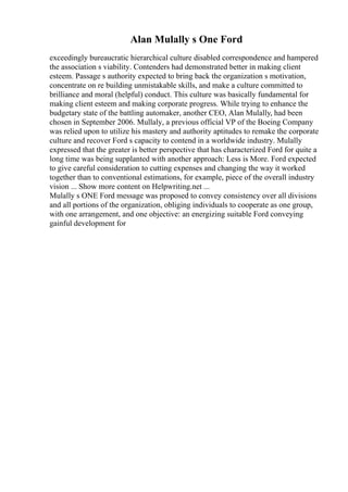 Alan Mulally s One Ford
exceedingly bureaucratic hierarchical culture disabled correspondence and hampered
the association s viability. Contenders had demonstrated better in making client
esteem. Passage s authority expected to bring back the organization s motivation,
concentrate on re building unmistakable skills, and make a culture committed to
brilliance and moral (helpful) conduct. This culture was basically fundamental for
making client esteem and making corporate progress. While trying to enhance the
budgetary state of the battling automaker, another CEO, Alan Mulally, had been
chosen in September 2006. Mullaly, a previous official VP of the Boeing Company
was relied upon to utilize his mastery and authority aptitudes to remake the corporate
culture and recover Ford s capacity to contend in a worldwide industry. Mulally
expressed that the greater is better perspective that has characterized Ford for quite a
long time was being supplanted with another approach: Less is More. Ford expected
to give careful consideration to cutting expenses and changing the way it worked
together than to conventional estimations, for example, piece of the overall industry
vision ... Show more content on Helpwriting.net ...
Mulally s ONE Ford message was proposed to convey consistency over all divisions
and all portions of the organization, obliging individuals to cooperate as one group,
with one arrangement, and one objective: an energizing suitable Ford conveying
gainful development for
 