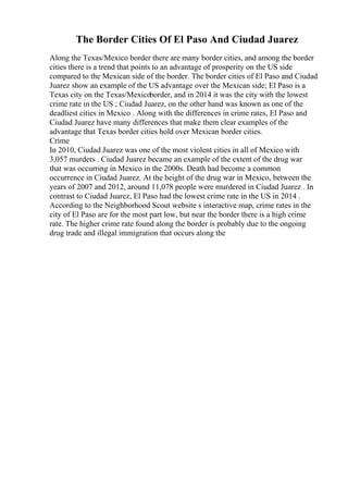 The Border Cities Of El Paso And Ciudad Juarez
Along the Texas/Mexico border there are many border cities, and among the border
cities there is a trend that points to an advantage of prosperity on the US side
compared to the Mexican side of the border. The border cities of El Paso and Ciudad
Juarez show an example of the US advantage over the Mexican side; El Paso is a
Texas city on the Texas/Mexicoborder, and in 2014 it was the city with the lowest
crime rate in the US ; Ciudad Juarez, on the other hand was known as one of the
deadliest cities in Mexico . Along with the differences in crime rates, El Paso and
Ciudad Juarez have many differences that make them clear examples of the
advantage that Texas border cities hold over Mexican border cities.
Crime
In 2010, Ciudad Juarez was one of the most violent cities in all of Mexico with
3,057 murders . Ciudad Juarez became an example of the extent of the drug war
that was occurring in Mexico in the 2000s. Death had become a common
occurrence in Ciudad Juarez. At the height of the drug war in Mexico, between the
years of 2007 and 2012, around 11,078 people were murdered in Ciudad Juarez . In
contrast to Ciudad Juarez, El Paso had the lowest crime rate in the US in 2014 .
According to the Neighborhood Scout website s interactive map, crime rates in the
city of El Paso are for the most part low, but near the border there is a high crime
rate. The higher crime rate found along the border is probably due to the ongoing
drug trade and illegal immigration that occurs along the
 